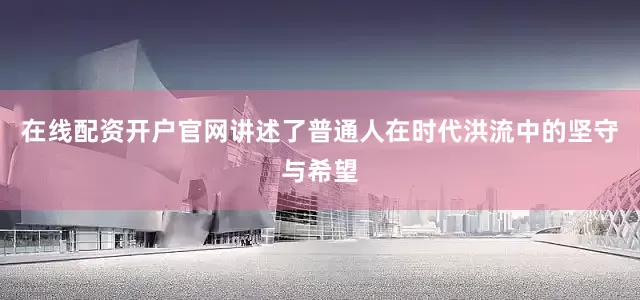在线配资开户官网讲述了普通人在时代洪流中的坚守与希望
