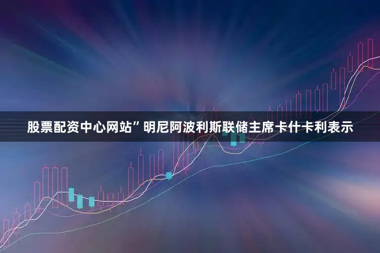 股票配资中心网站”　　明尼阿波利斯联储主席卡什卡利表示