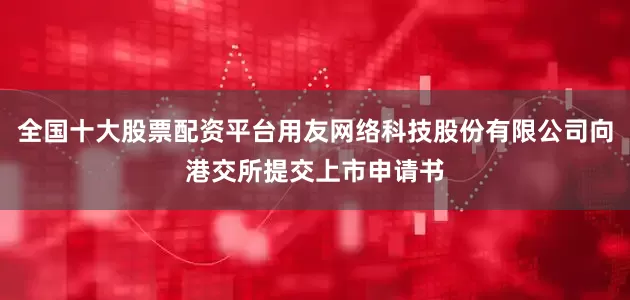 全国十大股票配资平台用友网络科技股份有限公司向港交所提交上市申请书