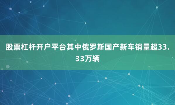股票杠杆开户平台其中俄罗斯国产新车销量超33.33万辆