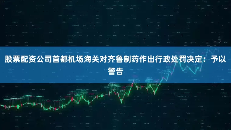 股票配资公司首都机场海关对齐鲁制药作出行政处罚决定：予以警告
