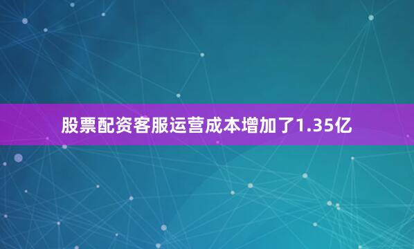 股票配资客服运营成本增加了1.35亿