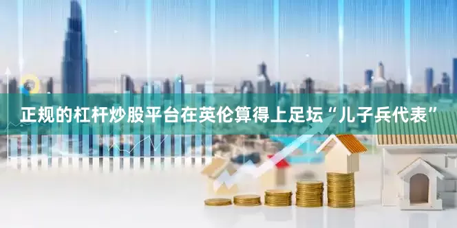 正规的杠杆炒股平台在英伦算得上足坛“儿子兵代表”