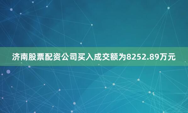 济南股票配资公司买入成交额为8252.89万元