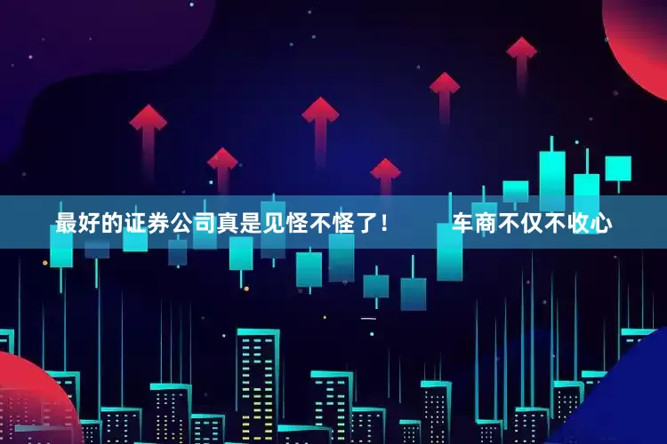 最好的证券公司真是见怪不怪了！        车商不仅不收心