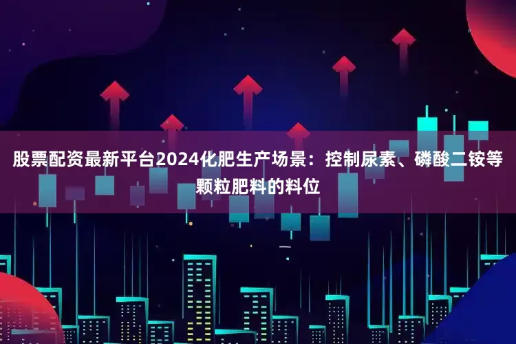股票配资最新平台2024化肥生产场景：控制尿素、磷酸二铵等颗粒肥料的料位