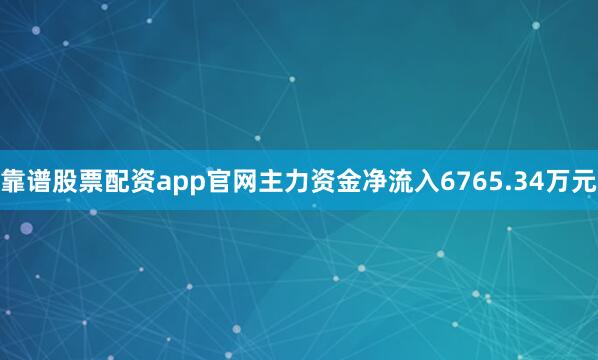靠谱股票配资app官网主力资金净流入6765.34万元