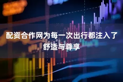 配资合作网为每一次出行都注入了舒适与尊享