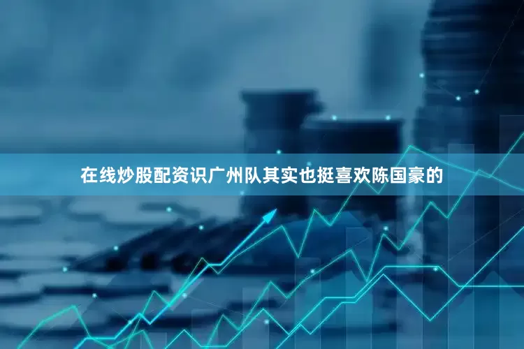 在线炒股配资识广州队其实也挺喜欢陈国豪的