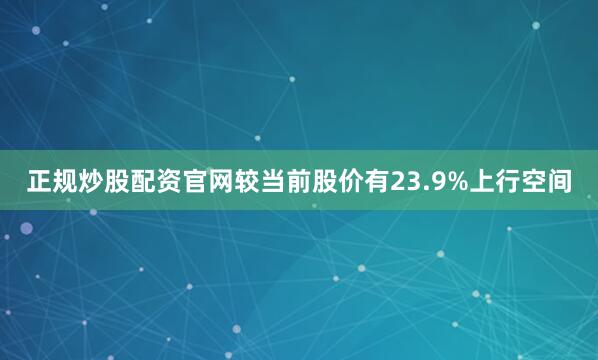 正规炒股配资官网较当前股价有23.9%上行空间