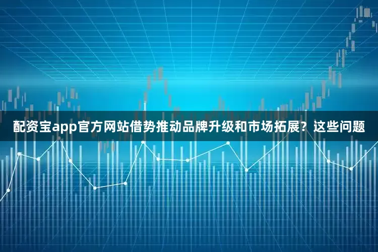 配资宝app官方网站借势推动品牌升级和市场拓展？这些问题