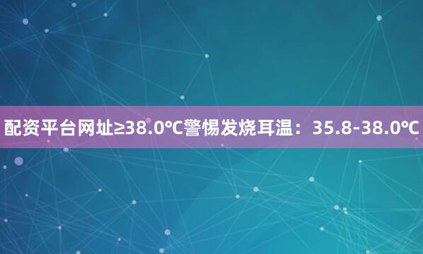 配资平台网址≥38.0℃警惕发烧耳温：35.8-38.0℃