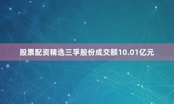 股票配资精选三孚股份成交额10.01亿元